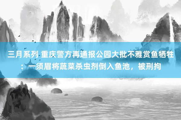 三月系列 重庆警方再通报公园大批不雅赏鱼牺牲：一须眉将蔬菜杀虫剂倒入鱼池，被刑拘