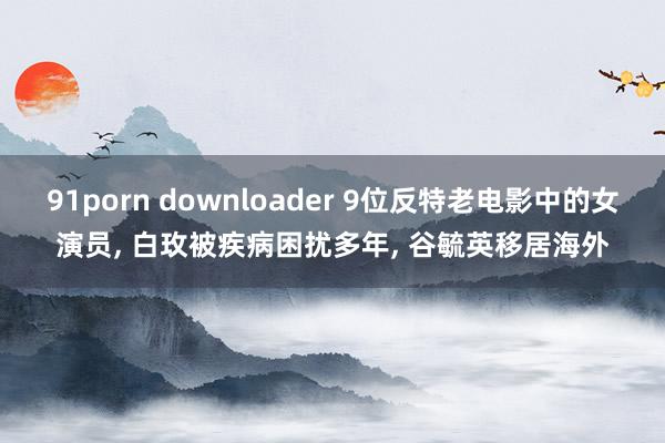 91porn downloader 9位反特老电影中的女演员, 白玫被疾病困扰多