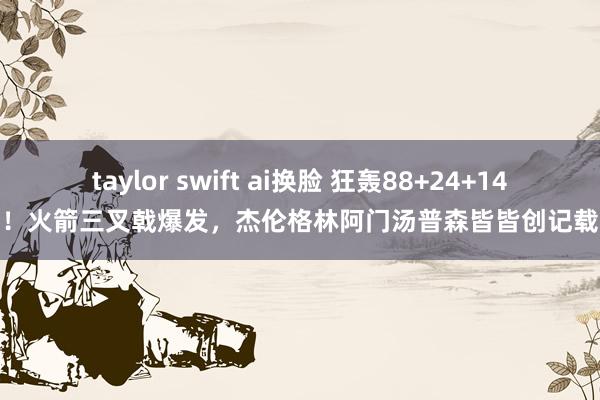 taylor swift ai换脸 狂轰88+24+14！火箭三叉戟爆发，杰伦格