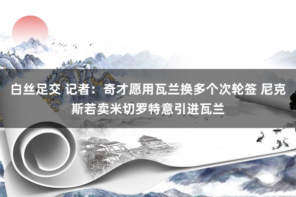 白丝足交 记者：奇才愿用瓦兰换多个次轮签 尼克斯若卖米切罗特意引进瓦兰