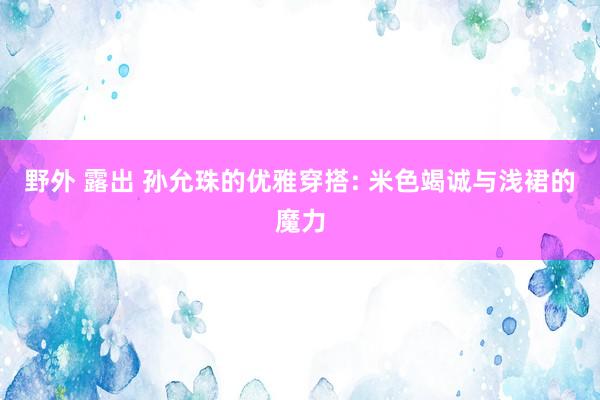 野外 露出 孙允珠的优雅穿搭: 米色竭诚与浅裙的魔力