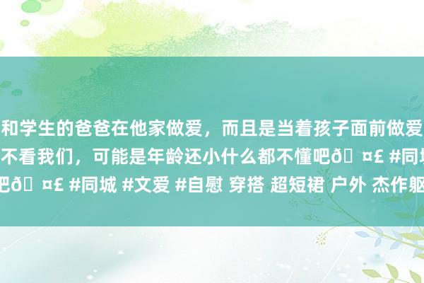 和学生的爸爸在他家做爱，而且是当着孩子面前做爱，太刺激了，孩子完全不看我们，可能