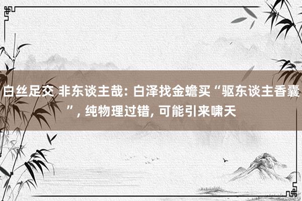 白丝足交 非东谈主哉: 白泽找金蟾买“驱东谈主香囊”, 纯物理过错, 可能引来啸