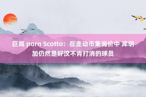 巨屌 porn Scotto：在走动市集询价中 库明加仍然是好汉不肯打消的球员