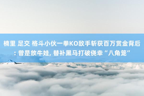 楠里 足交 格斗小伙一拳KO敌手斩获百万赏金背后: 曾是放牛娃, 替补黑马打破侥