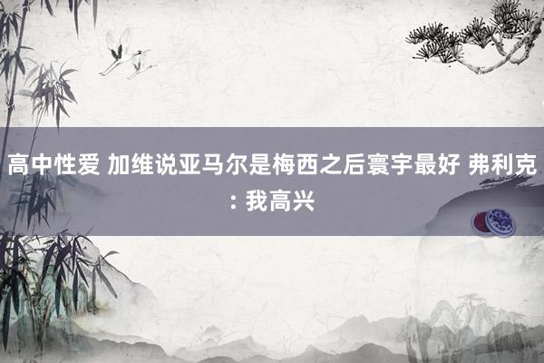 高中性爱 加维说亚马尔是梅西之后寰宇最好 弗利克: 我高兴