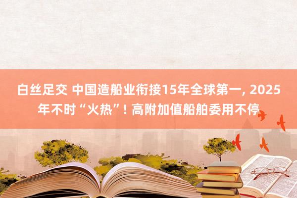 白丝足交 中国造船业衔接15年全球第一, 2025年不时“火热”! 高附加值船舶