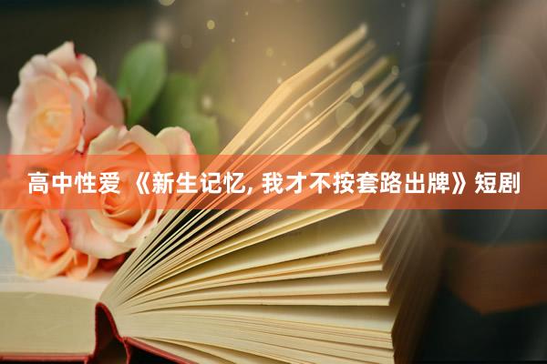 高中性爱 《新生记忆, 我才不按套路出牌》短剧
